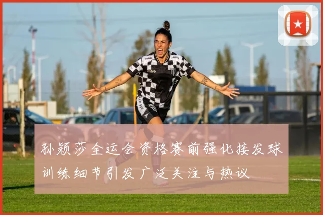 孙颖莎全运会资格赛前强化接发球训练细节引发广泛关注与热议